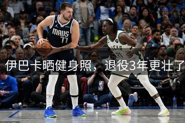 伊巴卡晒健身照，退役3年更壮了，身家过亿，和超模热恋很享受